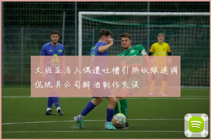 文班亚马人偶遭吐槽引热议球迷调侃玩具公司醉酒制作失误