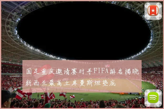 国足重庆邀请赛对手FIFA排名揭晓新西兰最高土库曼斯坦垫底
