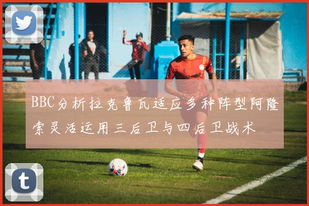 BBC分析拉克鲁瓦适应多种阵型阿隆索灵活运用三后卫与四后卫战术