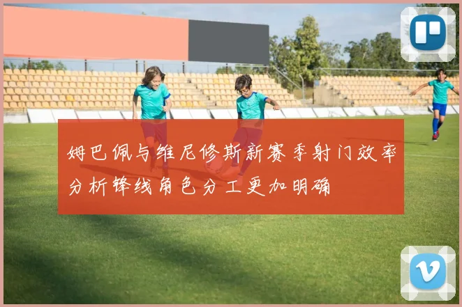 姆巴佩与维尼修斯新赛季射门效率分析锋线角色分工更加明确