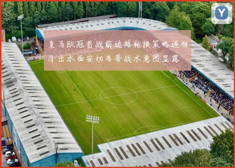 皇马欧冠首战前边路轮换策略逐渐浮出水面安切洛蒂战术意图显露