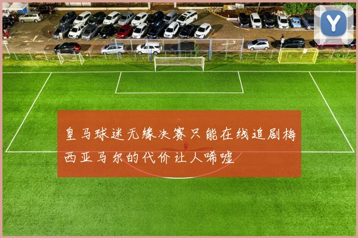 皇马球迷无缘决赛只能在线追剧梅西亚马尔的代价让人唏嘘
