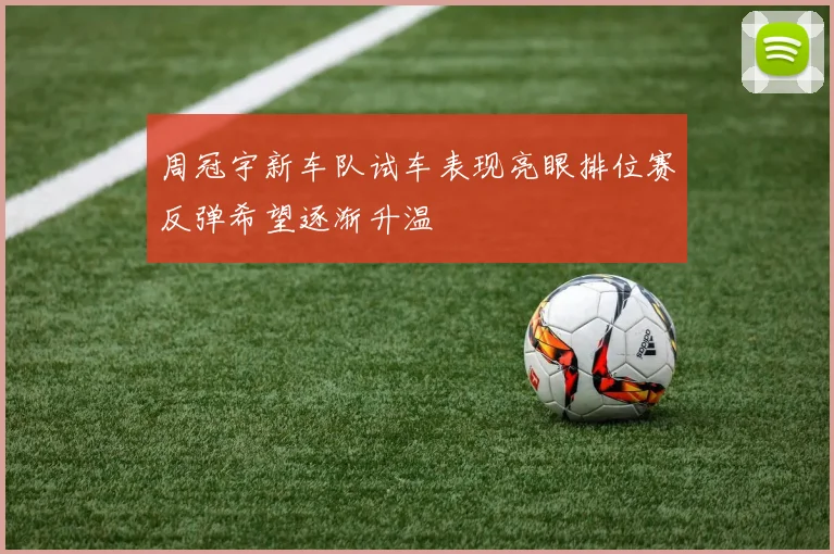 周冠宇新车队试车表现亮眼排位赛反弹希望逐渐升温